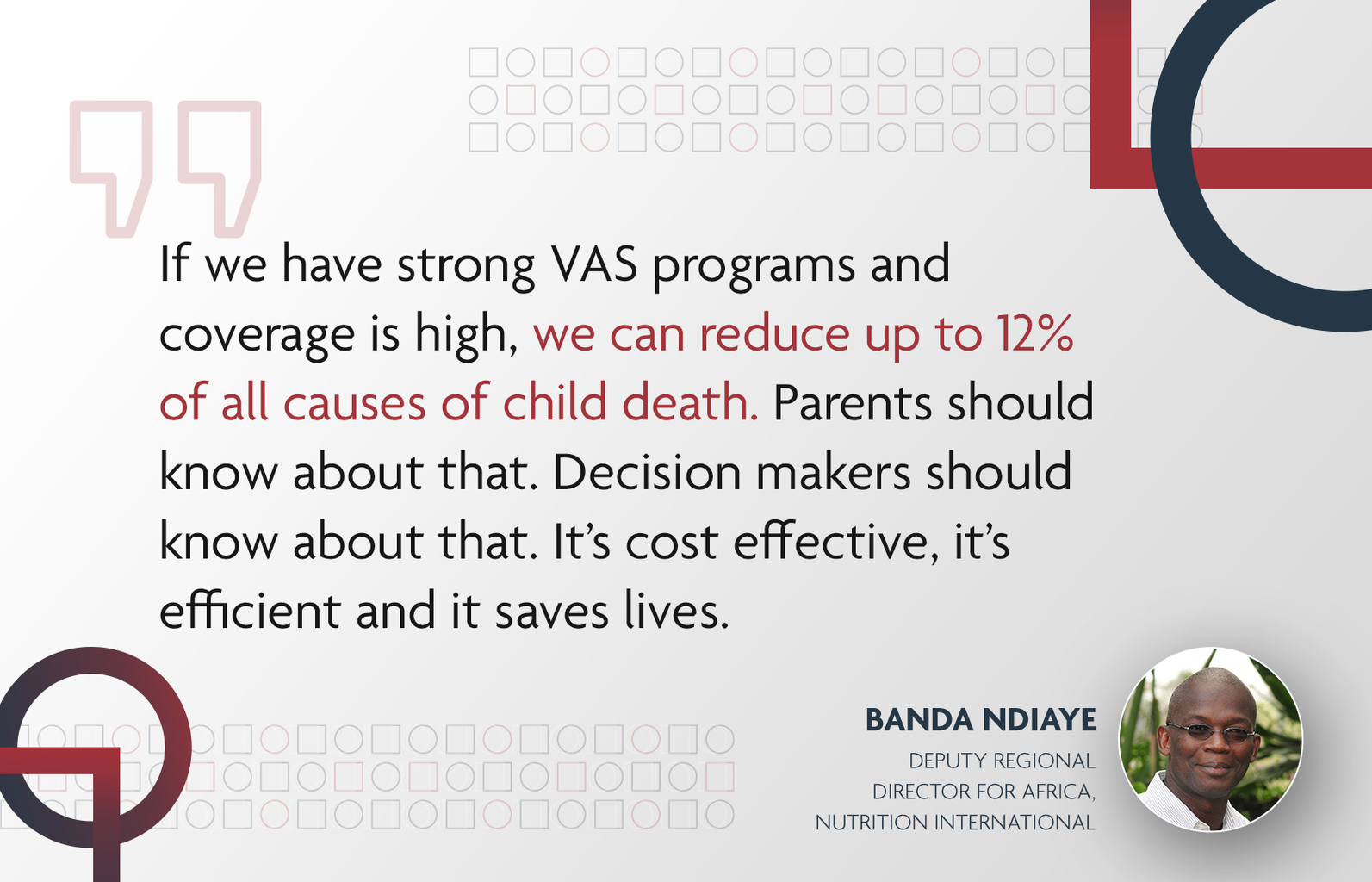 Text of a quote: "If we have strong VAS programs and coverage is high, we can reduce up to 12 per cent of all causes of child death. Parents should know about that. Decision makers should know about that. It’s cost effective, it’s efficient and it saves lives." from Banda Ndiaye, Deputy Regional Director for Africa, Nutrition International